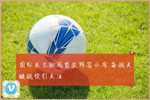 国际米兰欧冠首发阵容公布 备战关键战役引关注