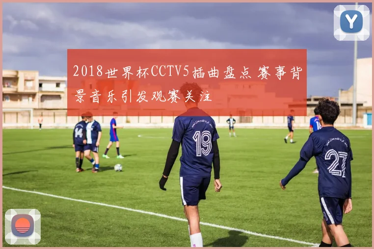 2018世界杯CCTV5插曲盘点 赛事背景音乐引发观赛关注