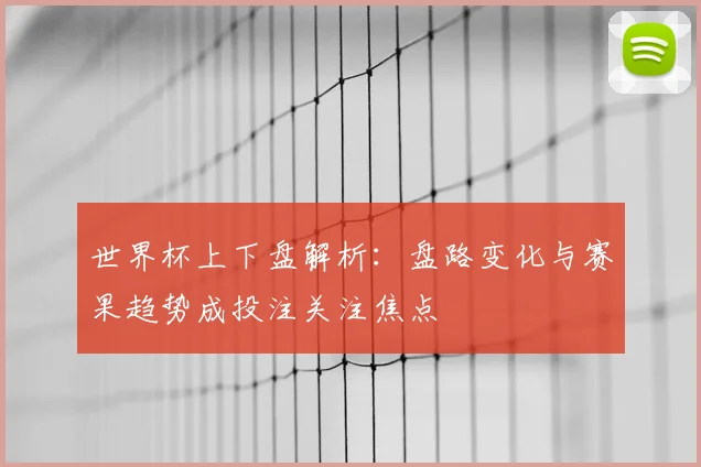 世界杯上下盘解析：盘路变化与赛果趋势成投注关注焦点