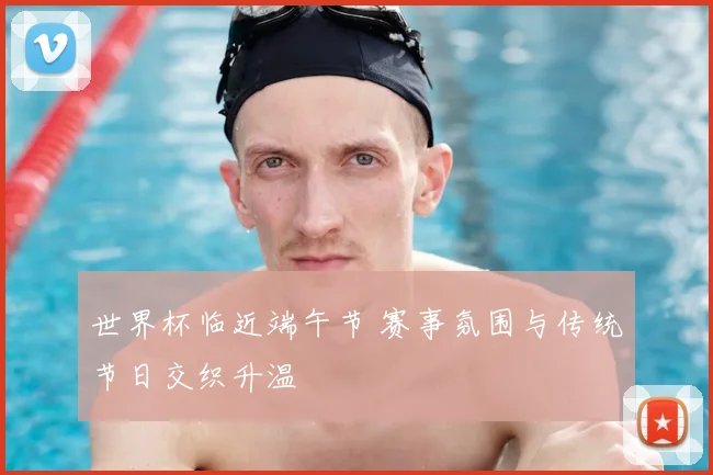 世界杯临近端午节 赛事氛围与传统节日交织升温