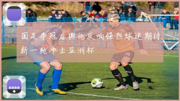 国足夺冠后舆论反响强烈球迷期待新一轮冲击亚洲杯