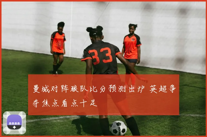 曼城对阵狼队比分预测出炉 英超争夺焦点看点十足