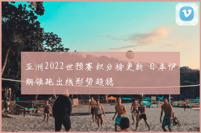 亚洲2022世预赛积分榜更新 日本伊朗领跑出线形势趋稳