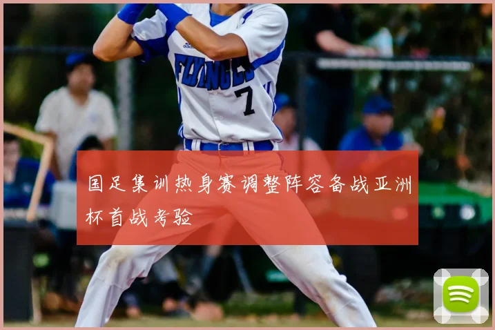 国足集训热身赛调整阵容备战亚洲杯首战考验