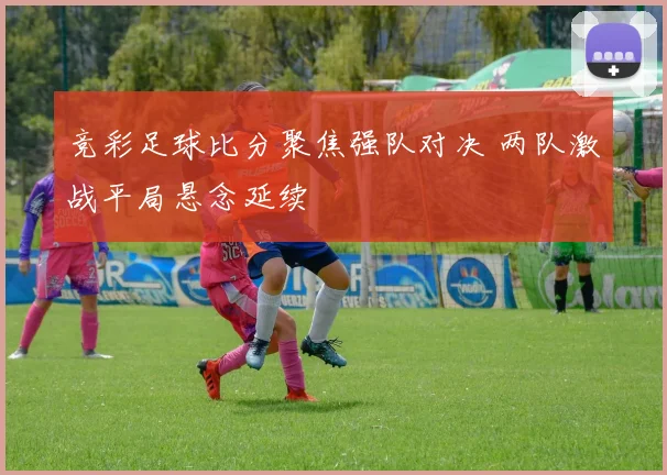 竞彩足球比分聚焦强队对决 两队激战平局悬念延续