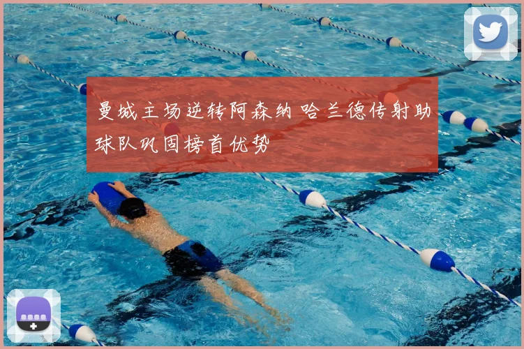 曼城主场逆转阿森纳 哈兰德传射助球队巩固榜首优势