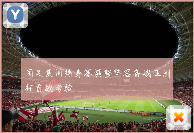 国足集训热身赛调整阵容备战亚洲杯首战考验