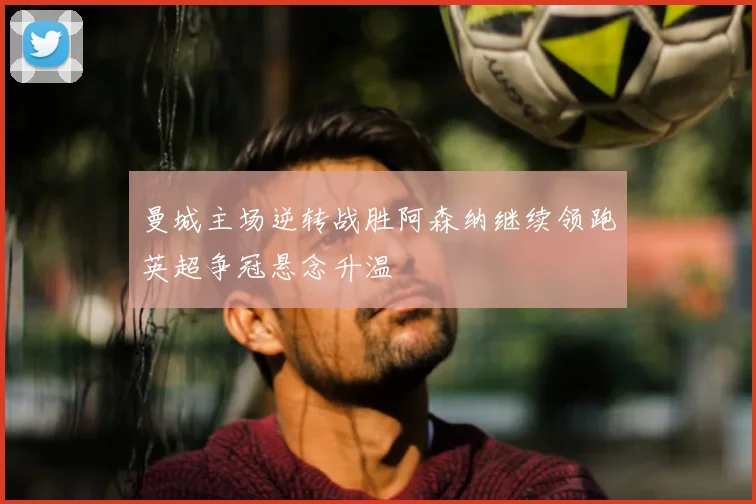 曼城主场逆转战胜阿森纳继续领跑英超争冠悬念升温